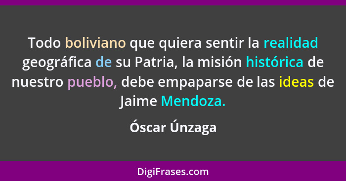Todo boliviano que quiera sentir la realidad geográfica de su Patria, la misión histórica de nuestro pueblo, debe empaparse de las idea... - Óscar Únzaga