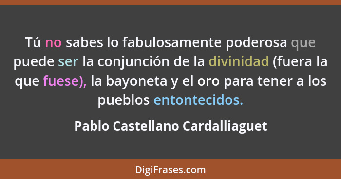 Tú no sabes lo fabulosamente poderosa que puede ser la conjunción de la divinidad (fuera la que fuese), la bayoneta y... - Pablo Castellano Cardalliaguet