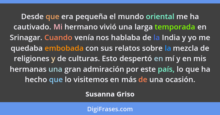 Desde que era pequeña el mundo oriental me ha cautivado. Mi hermano vivió una larga temporada en Srinagar. Cuando venía nos hablaba de... - Susanna Griso