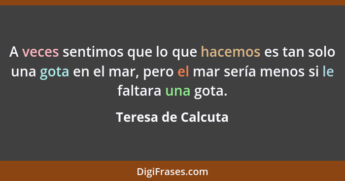 A veces sentimos que lo que hacemos es tan solo una gota en el mar, pero el mar sería menos si le faltara una gota.... - Teresa de Calcuta