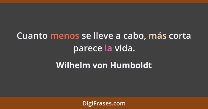 Cuanto menos se lleve a cabo, más corta parece la vida.... - Wilhelm von Humboldt