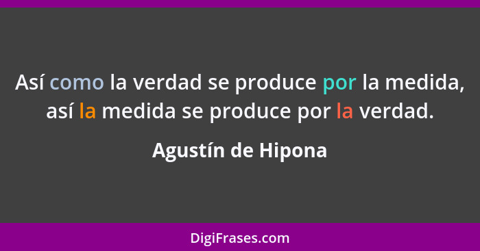 Así como la verdad se produce por la medida, así la medida se produce por la verdad.... - Agustín de Hipona