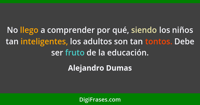 No llego a comprender por qué, siendo los niños tan inteligentes, los adultos son tan tontos. Debe ser fruto de la educación.... - Alejandro Dumas