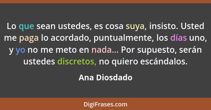 Lo que sean ustedes, es cosa suya, insisto. Usted me paga lo acordado, puntualmente, los días uno, y yo no me meto en nada... Por supue... - Ana Diosdado