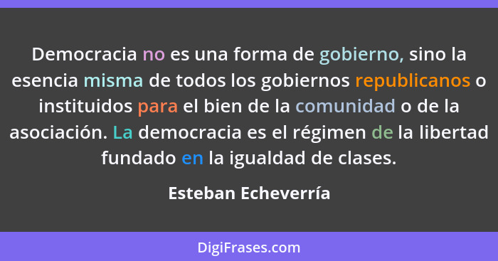 Democracia no es una forma de gobierno, sino la esencia misma de todos los gobiernos republicanos o instituidos para el bien de l... - Esteban Echeverría