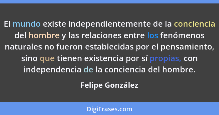 El mundo existe independientemente de la conciencia del hombre y las relaciones entre los fenómenos naturales no fueron establecidas... - Felipe González
