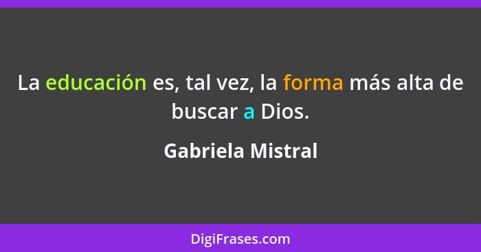 La educación es, tal vez, la forma más alta de buscar a Dios.... - Gabriela Mistral