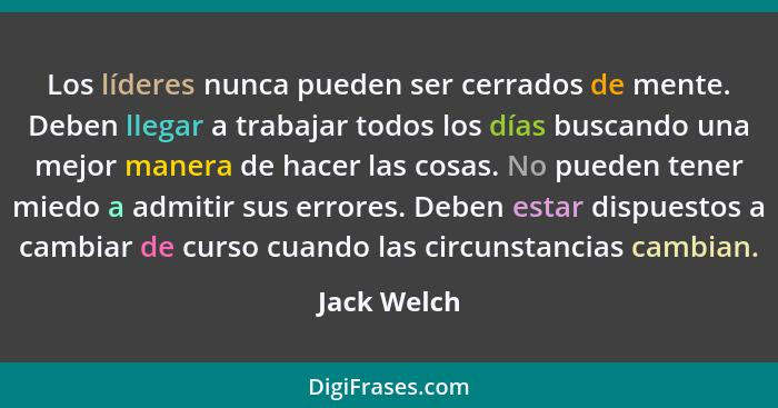 Los líderes nunca pueden ser cerrados de mente. Deben llegar a trabajar todos los días buscando una mejor manera de hacer las cosas. No p... - Jack Welch