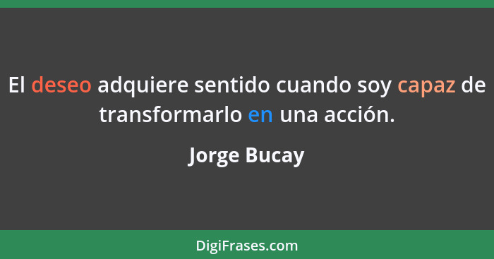 El deseo adquiere sentido cuando soy capaz de transformarlo en una acción.... - Jorge Bucay