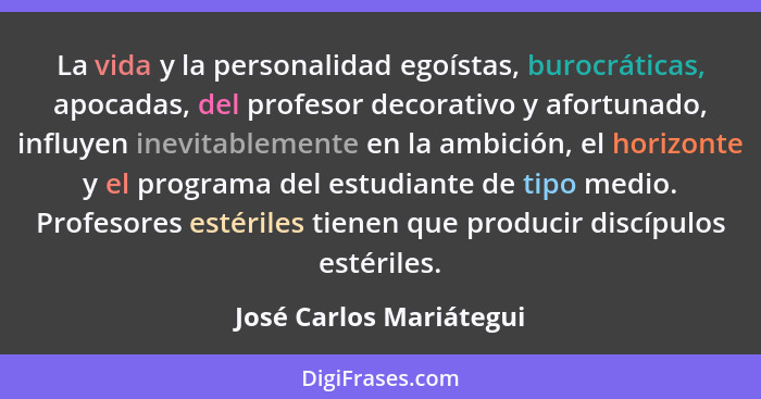 La vida y la personalidad egoístas, burocráticas, apocadas, del profesor decorativo y afortunado, influyen inevitablemente en... - José Carlos Mariátegui