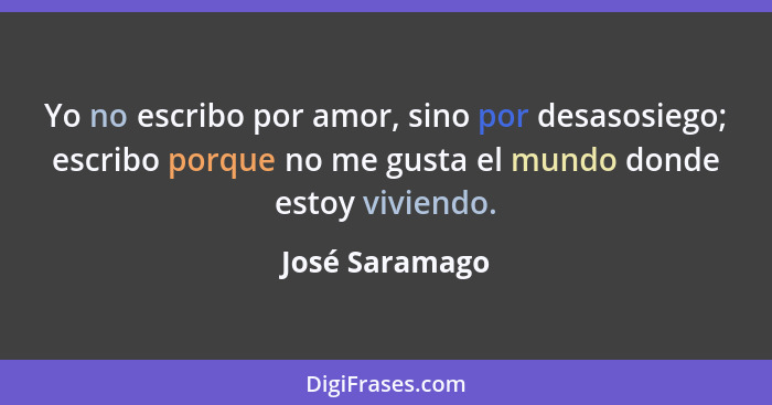 Yo no escribo por amor, sino por desasosiego; escribo porque no me gusta el mundo donde estoy viviendo.... - José Saramago