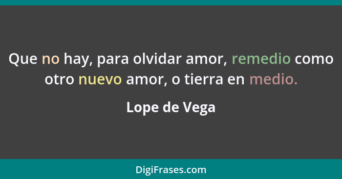 Que no hay, para olvidar amor, remedio como otro nuevo amor, o tierra en medio.... - Lope de Vega