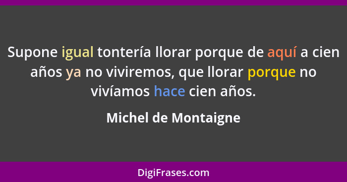 Supone igual tontería llorar porque de aquí a cien años ya no viviremos, que llorar porque no vivíamos hace cien años.... - Michel de Montaigne