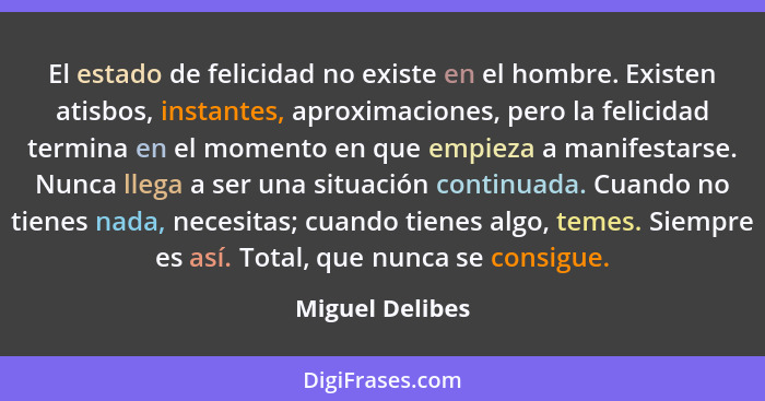 El estado de felicidad no existe en el hombre. Existen atisbos, instantes, aproximaciones, pero la felicidad termina en el momento en... - Miguel Delibes