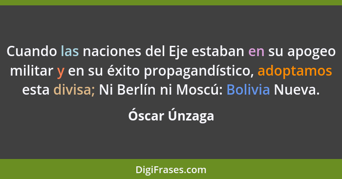 Cuando las naciones del Eje estaban en su apogeo militar y en su éxito propagandístico, adoptamos esta divisa; Ni Berlín ni Moscú: Boli... - Óscar Únzaga