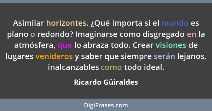 Asimilar horizontes. ¿Qué importa si el mundo es plano o redondo? Imaginarse como disgregado en la atmósfera, que lo abraza todo.... - Ricardo Güiraldes