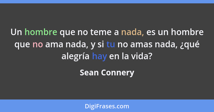 Un hombre que no teme a nada, es un hombre que no ama nada, y si tu no amas nada, ¿qué alegría hay en la vida?... - Sean Connery