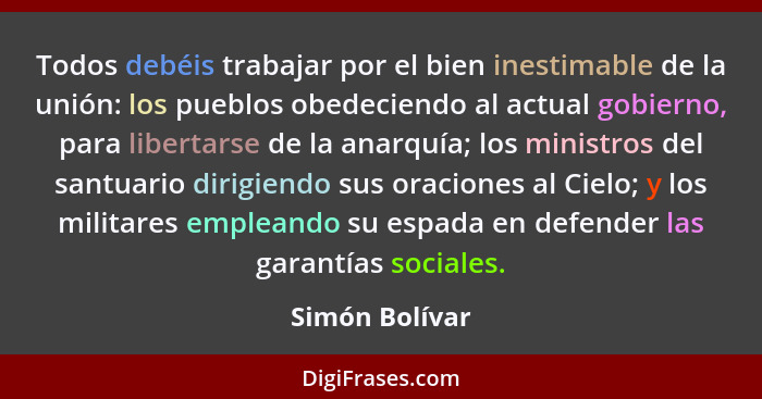 Todos debéis trabajar por el bien inestimable de la unión: los pueblos obedeciendo al actual gobierno, para libertarse de la anarquía;... - Simón Bolívar