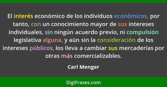 El interés económico de los individuos económicos, por tanto, con un conocimiento mayor de sus intereses individuales, sin ningún acuerd... - Carl Menger