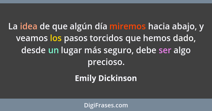 La idea de que algún día miremos hacia abajo, y veamos los pasos torcidos que hemos dado, desde un lugar más seguro, debe ser algo p... - Emily Dickinson