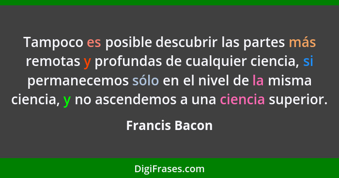 Tampoco es posible descubrir las partes más remotas y profundas de cualquier ciencia, si permanecemos sólo en el nivel de la misma cie... - Francis Bacon