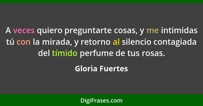 A veces quiero preguntarte cosas, y me intimidas tú con la mirada, y retorno al silencio contagiada del tímido perfume de tus rosas.... - Gloria Fuertes