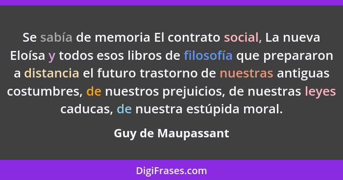 Se sabía de memoria El contrato social, La nueva Eloísa y todos esos libros de filosofía que prepararon a distancia el futuro tras... - Guy de Maupassant