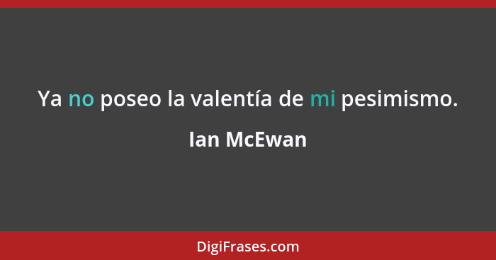 Ya no poseo la valentía de mi pesimismo.... - Ian McEwan