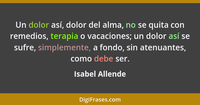 Un dolor así, dolor del alma, no se quita con remedios, terapia o vacaciones; un dolor así se sufre, simplemente, a fondo, sin atenua... - Isabel Allende