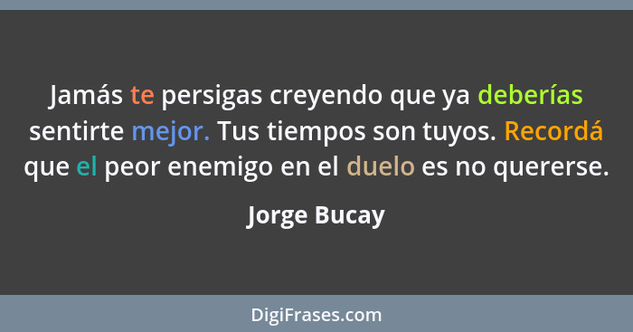 Jamás te persigas creyendo que ya deberías sentirte mejor. Tus tiempos son tuyos. Recordá que el peor enemigo en el duelo es no quererse... - Jorge Bucay