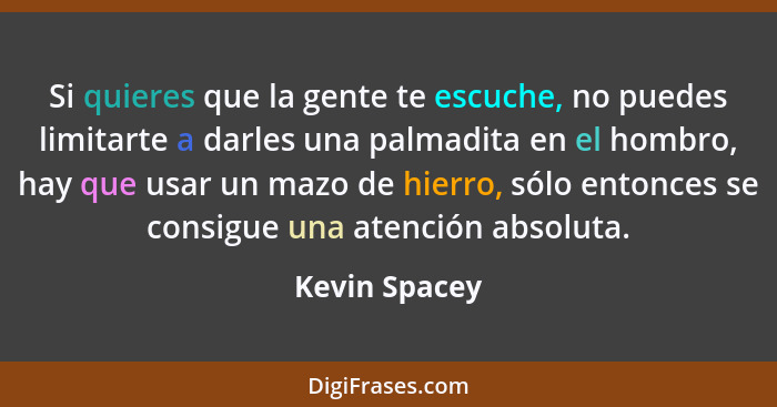 Si quieres que la gente te escuche, no puedes limitarte a darles una palmadita en el hombro, hay que usar un mazo de hierro, sólo enton... - Kevin Spacey