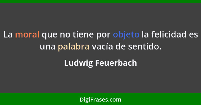 La moral que no tiene por objeto la felicidad es una palabra vacía de sentido.... - Ludwig Feuerbach