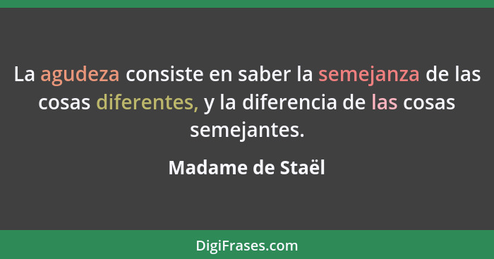 La agudeza consiste en saber la semejanza de las cosas diferentes, y la diferencia de las cosas semejantes.... - Madame de Staël