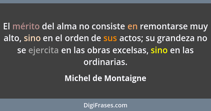 El mérito del alma no consiste en remontarse muy alto, sino en el orden de sus actos; su grandeza no se ejercita en las obras ex... - Michel de Montaigne