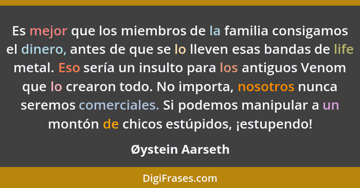 Es mejor que los miembros de la familia consigamos el dinero, antes de que se lo lleven esas bandas de life metal. Eso sería un insu... - Øystein Aarseth