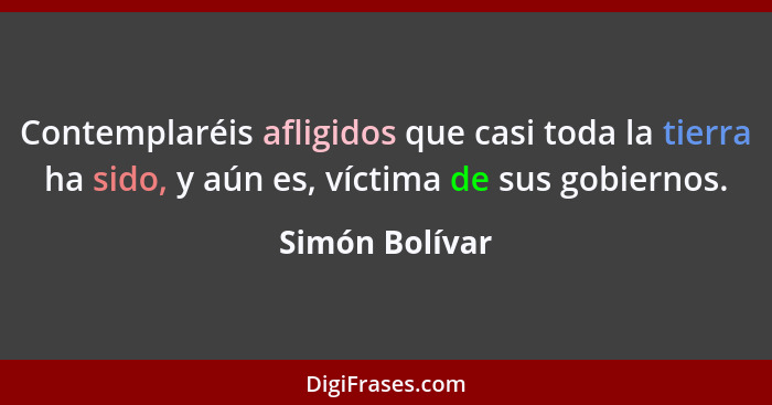 Contemplaréis afligidos que casi toda la tierra ha sido, y aún es, víctima de sus gobiernos.... - Simón Bolívar