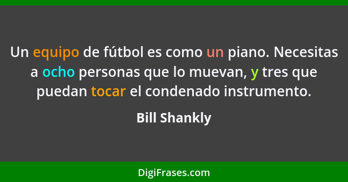 Un equipo de fútbol es como un piano. Necesitas a ocho personas que lo muevan, y tres que puedan tocar el condenado instrumento.... - Bill Shankly