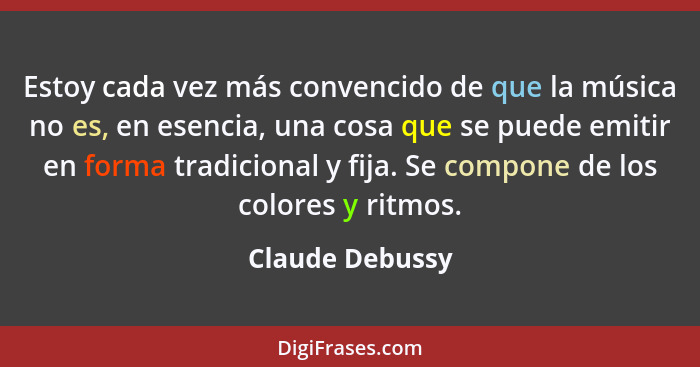 Estoy cada vez más convencido de que la música no es, en esencia, una cosa que se puede emitir en forma tradicional y fija. Se compon... - Claude Debussy