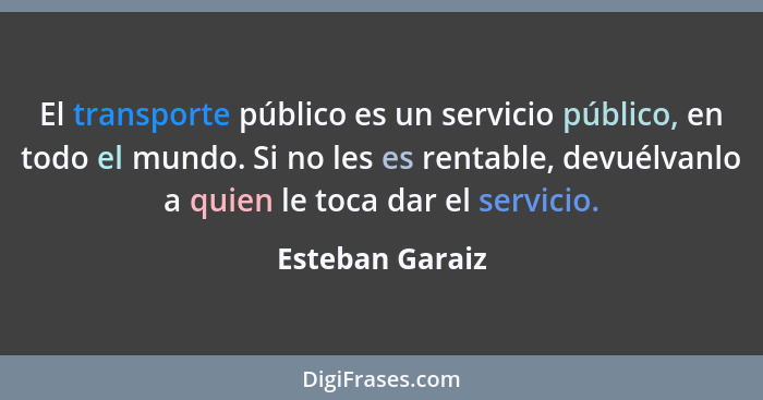 El transporte público es un servicio público, en todo el mundo. Si no les es rentable, devuélvanlo a quien le toca dar el servicio.... - Esteban Garaiz