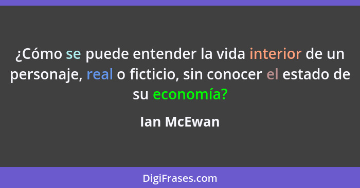 ¿Cómo se puede entender la vida interior de un personaje, real o ficticio, sin conocer el estado de su economía?... - Ian McEwan