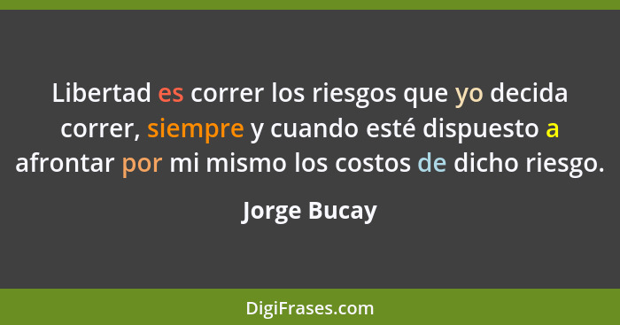 Libertad es correr los riesgos que yo decida correr, siempre y cuando esté dispuesto a afrontar por mi mismo los costos de dicho riesgo.... - Jorge Bucay