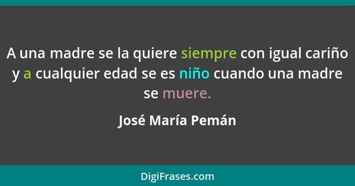 A una madre se la quiere siempre con igual cariño y a cualquier edad se es niño cuando una madre se muere.... - José María Pemán