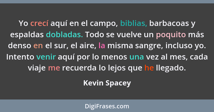 Yo crecí aquí en el campo, biblias, barbacoas y espaldas dobladas. Todo se vuelve un poquito más denso en el sur, el aire, la misma san... - Kevin Spacey