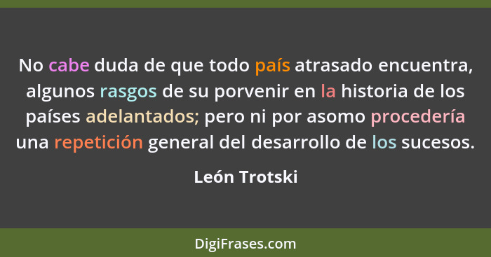 No cabe duda de que todo país atrasado encuentra, algunos rasgos de su porvenir en la historia de los países adelantados; pero ni por a... - León Trotski