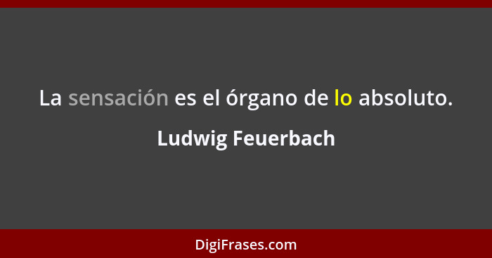La sensación es el órgano de lo absoluto.... - Ludwig Feuerbach