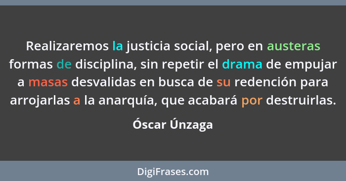 Realizaremos la justicia social, pero en austeras formas de disciplina, sin repetir el drama de empujar a masas desvalidas en busca de... - Óscar Únzaga