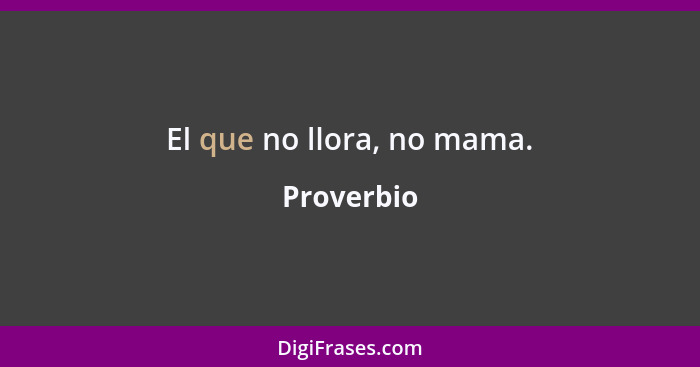 El que no llora, no mama.... - Proverbio