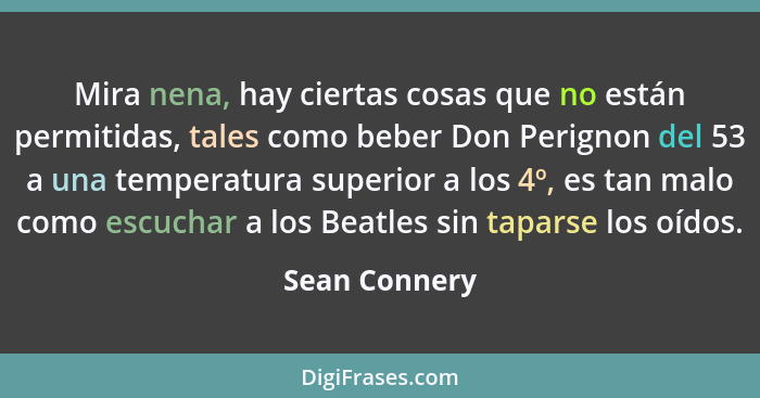 Mira nena, hay ciertas cosas que no están permitidas, tales como beber Don Perignon del 53 a una temperatura superior a los 4º, es tan... - Sean Connery