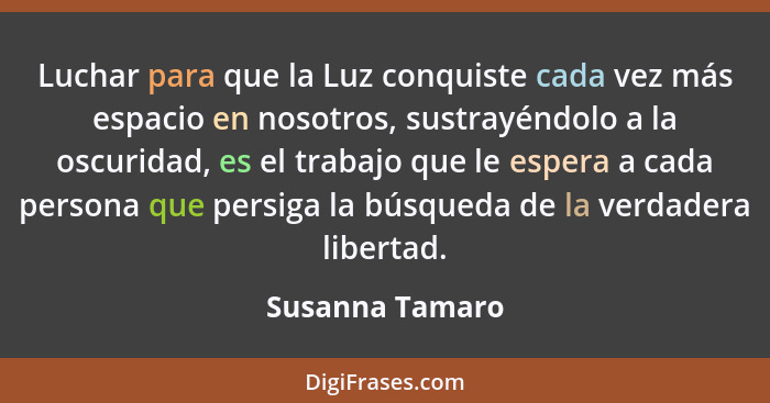 Luchar para que la Luz conquiste cada vez más espacio en nosotros, sustrayéndolo a la oscuridad, es el trabajo que le espera a cada p... - Susanna Tamaro