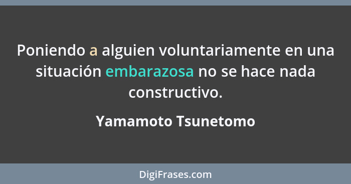 Poniendo a alguien voluntariamente en una situación embarazosa no se hace nada constructivo.... - Yamamoto Tsunetomo